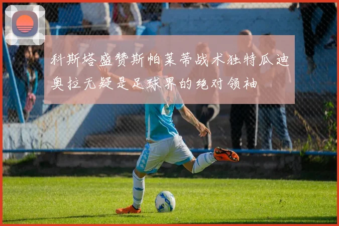 科斯塔盛赞斯帕莱蒂战术独特瓜迪奥拉无疑是足球界的绝对领袖