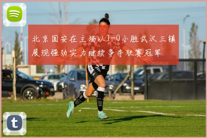 北京国安在主场以1-0小胜武汉三镇展现强劲实力继续争夺联赛冠军