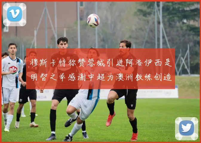穆斯卡特称赞蓉城引进阿洛伊西是明智之举感谢中超为澳洲教练创造机会