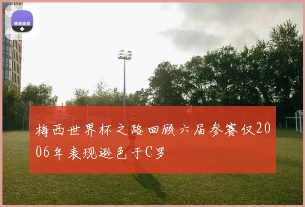 梅西世界杯之路回顾六届参赛仅2006年表现逊色于C罗