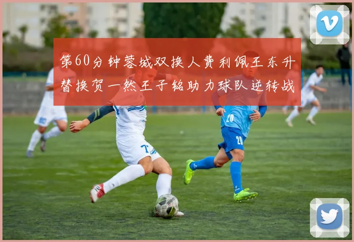 第60分钟蓉城双换人费利佩王东升替换贺一然王子铭助力球队逆转战局