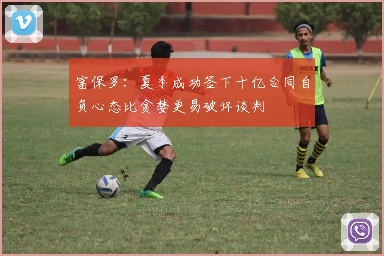 富保罗：夏季成功签下十亿合同自负心态比贪婪更易破坏谈判