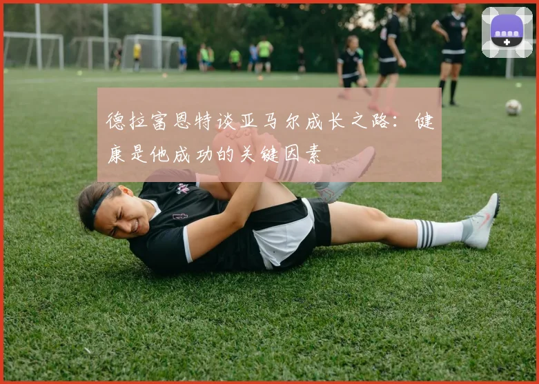 德拉富恩特谈亚马尔成长之路：健康是他成功的关键因素