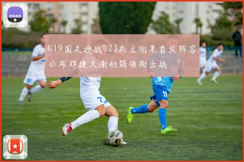 U19国足迎战U23民主刚果首发阵容公布邓捷夫谢初筠领衔出战