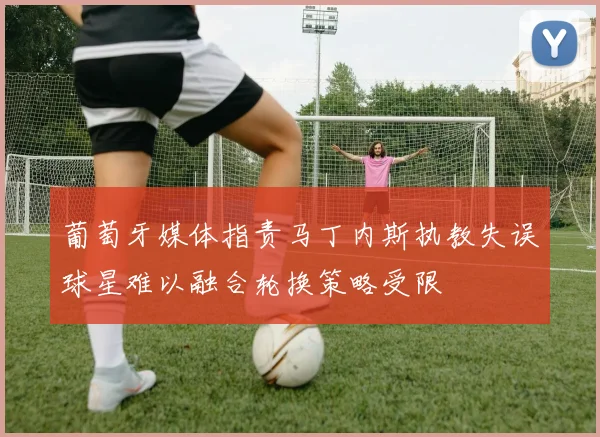 葡萄牙媒体指责马丁内斯执教失误球星难以融合轮换策略受限