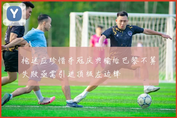 枪迷应珍惜夺冠庆典输给巴黎不算失败亟需引进顶级左边锋