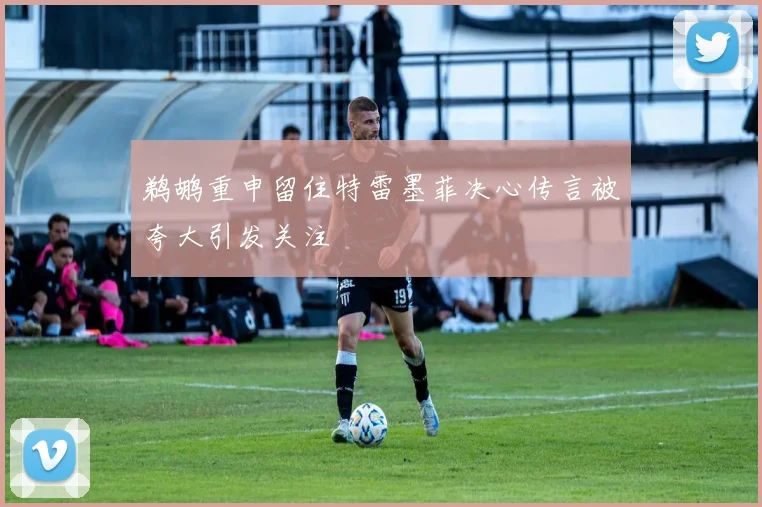 鹈鹕重申留住特雷墨菲决心传言被夸大引发关注