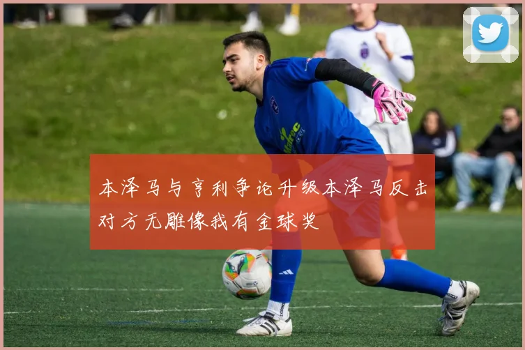 本泽马与亨利争论升级本泽马反击对方无雕像我有金球奖