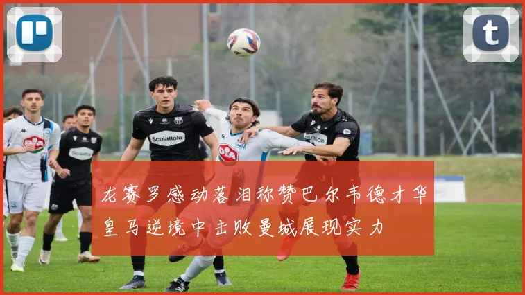 龙赛罗感动落泪称赞巴尔韦德才华皇马逆境中击败曼城展现实力
