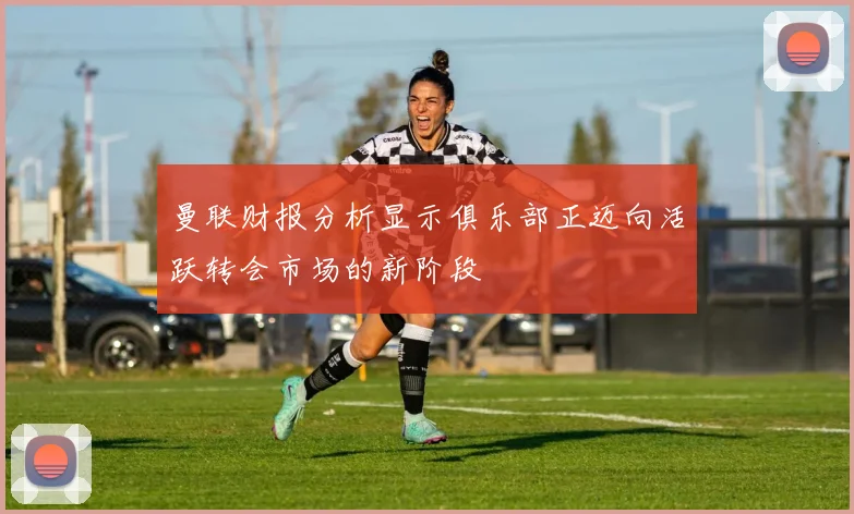 曼联财报分析显示俱乐部正迈向活跃转会市场的新阶段
