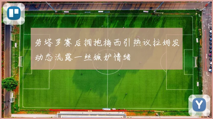 劳塔罗赛后拥抱梅西引热议拉姆发动态流露一丝嫉妒情绪