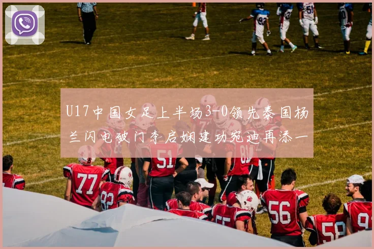 U17中国女足上半场3-0领先泰国杨兰闪电破门李启娴建功宛迪再添一分