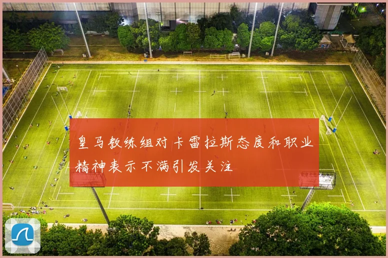 皇马教练组对卡雷拉斯态度和职业精神表示不满引发关注