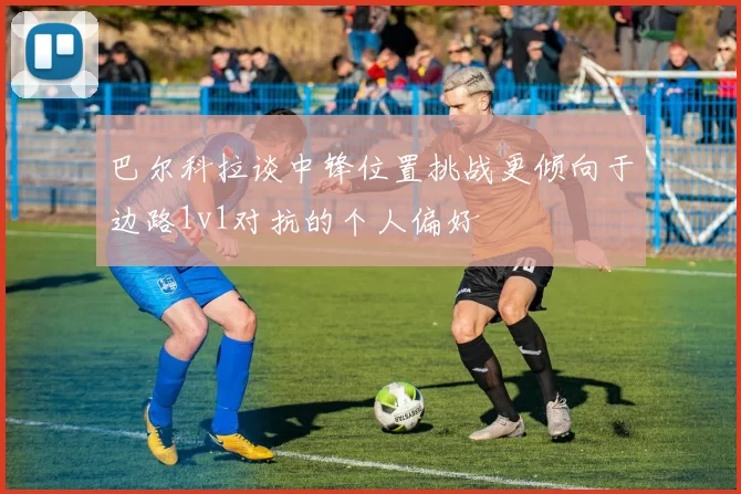 巴尔科拉谈中锋位置挑战更倾向于边路1v1对抗的个人偏好