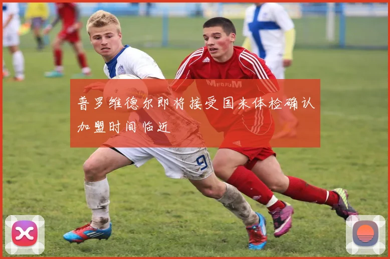 普罗维德尔即将接受国米体检确认加盟时间临近